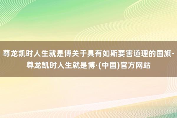 尊龙凯时人生就是博关于具有如斯要害道理的国旗-尊龙凯时人生就是博·(中国)官方网站