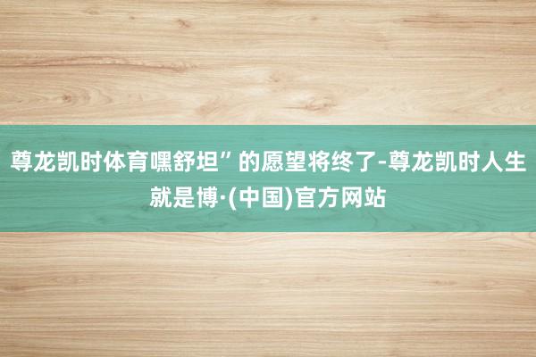 尊龙凯时体育嘿舒坦”的愿望将终了-尊龙凯时人生就是博·(中国)官方网站