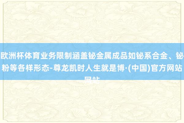 欧洲杯体育业务限制涵盖铋金属成品如铋系合金、铋粉等各样形态-尊龙凯时人生就是博·(中国)官方网站