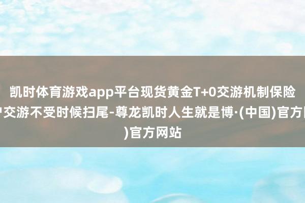 凯时体育游戏app平台现货黄金T+0交游机制保险用户交游不受时候扫尾-尊龙凯时人生就是博·(中国)官方网站