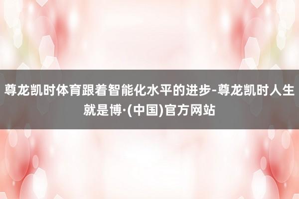 尊龙凯时体育跟着智能化水平的进步-尊龙凯时人生就是博·(中国)官方网站