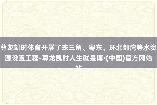 尊龙凯时体育开展了珠三角、粤东、环北部湾等水资源设置工程-尊龙凯时人生就是博·(中国)官方网站