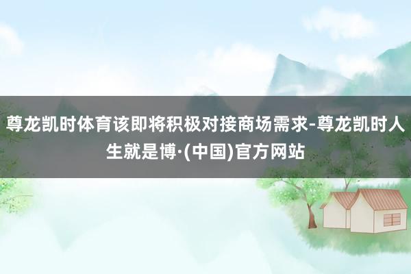 尊龙凯时体育该即将积极对接商场需求-尊龙凯时人生就是博·(中国)官方网站