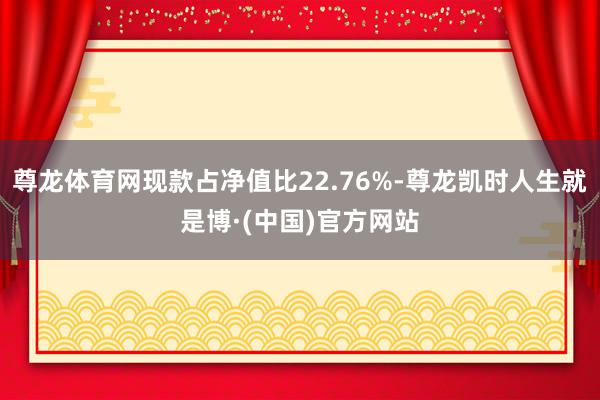 尊龙体育网现款占净值比22.76%-尊龙凯时人生就是博·(中国)官方网站