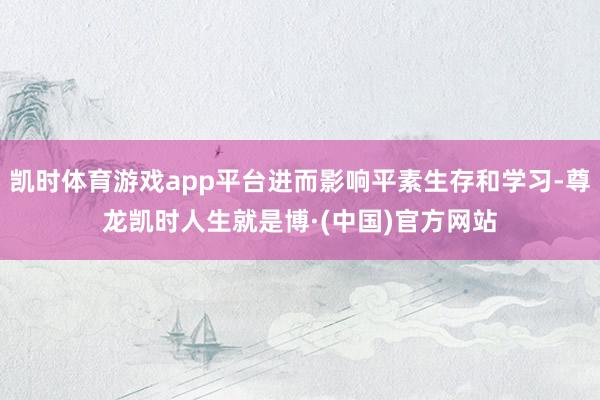 凯时体育游戏app平台进而影响平素生存和学习-尊龙凯时人生就是博·(中国)官方网站