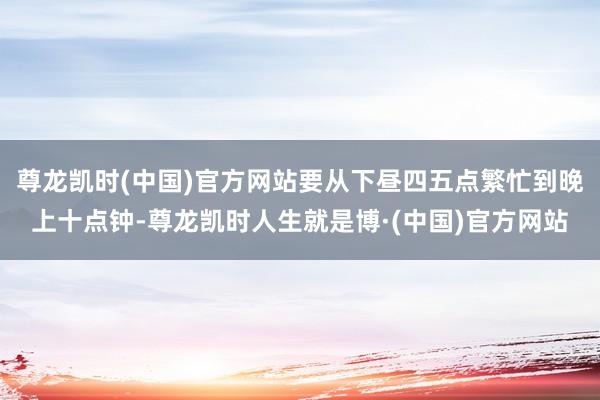 尊龙凯时(中国)官方网站要从下昼四五点繁忙到晚上十点钟-尊龙凯时人生就是博·(中国)官方网站