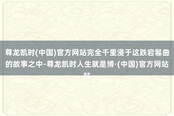 尊龙凯时(中国)官方网站完全千里浸于这跌宕鬈曲的故事之中-尊龙凯时人生就是博·(中国)官方网站