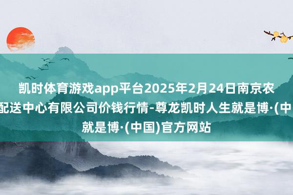 凯时体育游戏app平台2025年2月24日南京农副居品物发配送中心有限公司价钱行情-尊龙凯时人生就是博·(中国)官方网站