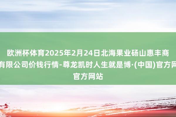 欧洲杯体育2025年2月24日北海果业砀山惠丰商场有限公司价钱行情-尊龙凯时人生就是博·(中国)官方网站