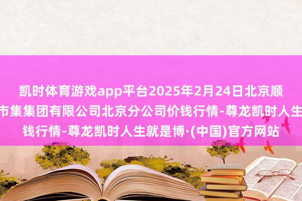 凯时体育游戏app平台2025年2月24日北京顺鑫石门海外农居品批发市集集团有限公司北京分公司价钱行情-尊龙凯时人生就是博·(中国)官方网站
