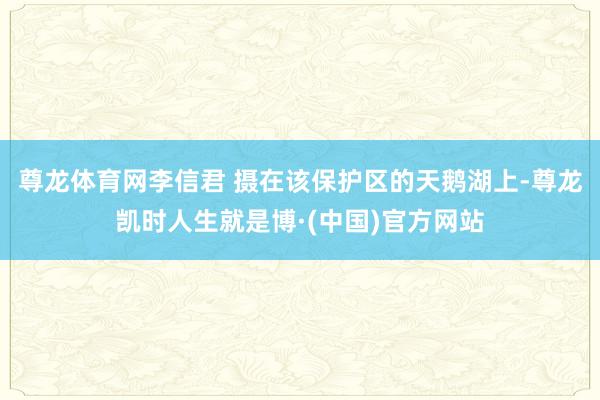 尊龙体育网李信君 摄在该保护区的天鹅湖上-尊龙凯时人生就是博·(中国)官方网站