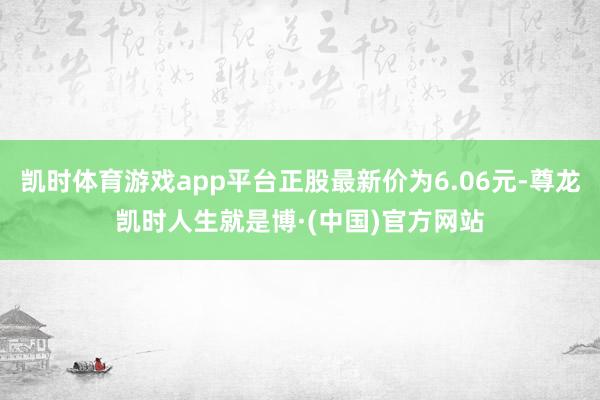 凯时体育游戏app平台正股最新价为6.06元-尊龙凯时人生就是博·(中国)官方网站