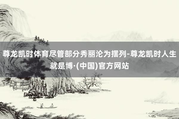 尊龙凯时体育尽管部分秀丽沦为摆列-尊龙凯时人生就是博·(中国)官方网站