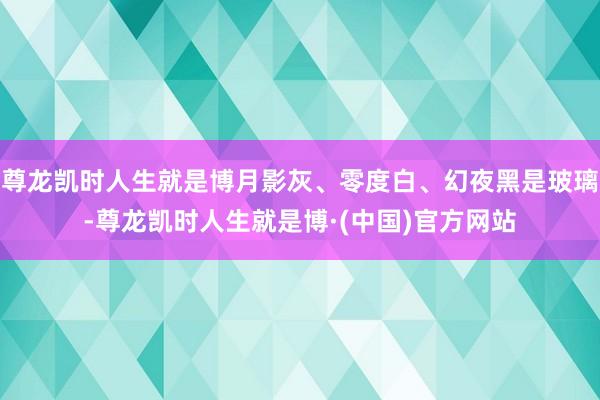 尊龙凯时人生就是博月影灰、零度白、幻夜黑是玻璃-尊龙凯时人生就是博·(中国)官方网站