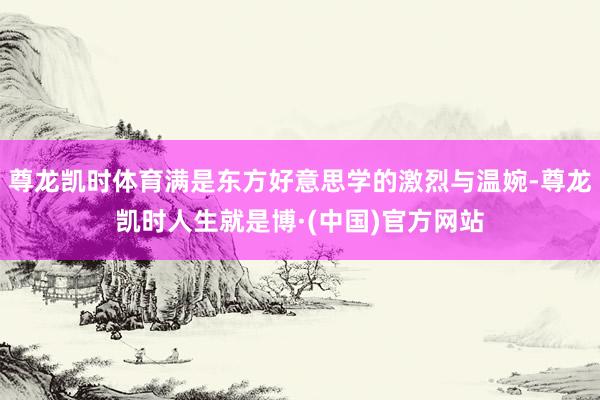 尊龙凯时体育满是东方好意思学的激烈与温婉-尊龙凯时人生就是博·(中国)官方网站