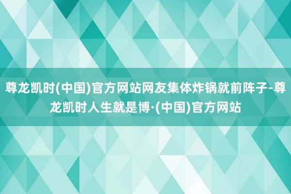 尊龙凯时(中国)官方网站网友集体炸锅就前阵子-尊龙凯时人生就是博·(中国)官方网站