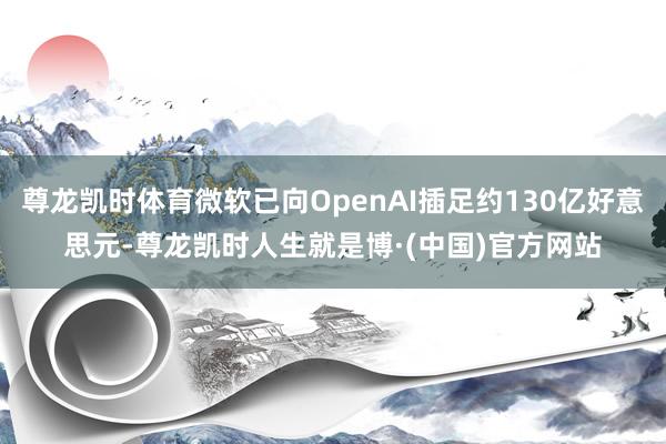 尊龙凯时体育微软已向OpenAI插足约130亿好意思元-尊龙凯时人生就是博·(中国)官方网站