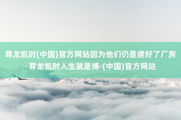 尊龙凯时(中国)官方网站因为他们仍是建好了厂房-尊龙凯时人生就是博·(中国)官方网站