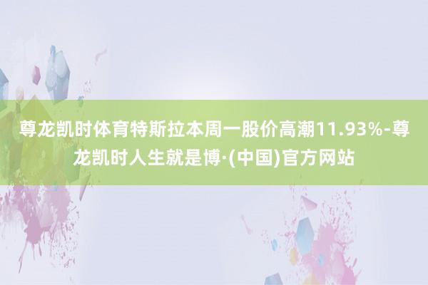 尊龙凯时体育特斯拉本周一股价高潮11.93%-尊龙凯时人生就是博·(中国)官方网站