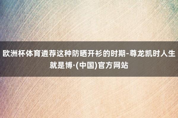 欧洲杯体育遴荐这种防晒开衫的时期-尊龙凯时人生就是博·(中国)官方网站