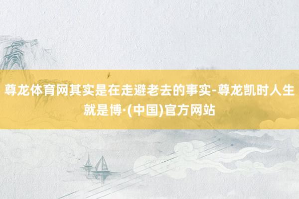 尊龙体育网其实是在走避老去的事实-尊龙凯时人生就是博·(中国)官方网站