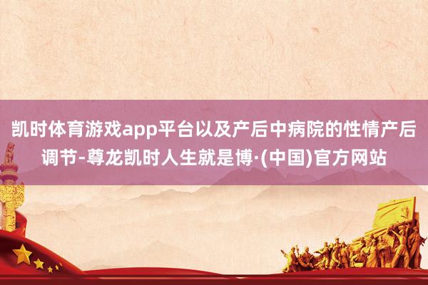 凯时体育游戏app平台以及产后中病院的性情产后调节-尊龙凯时人生就是博·(中国)官方网站