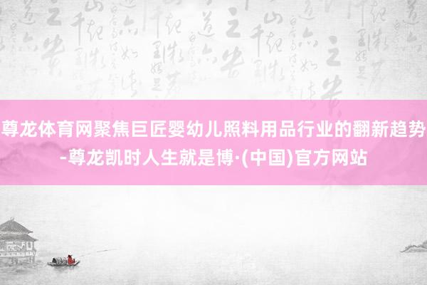 尊龙体育网聚焦巨匠婴幼儿照料用品行业的翻新趋势-尊龙凯时人生就是博·(中国)官方网站
