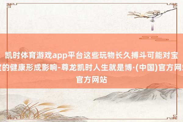 凯时体育游戏app平台这些玩物长久搏斗可能对宝宝的健康形成影响-尊龙凯时人生就是博·(中国)官方网站