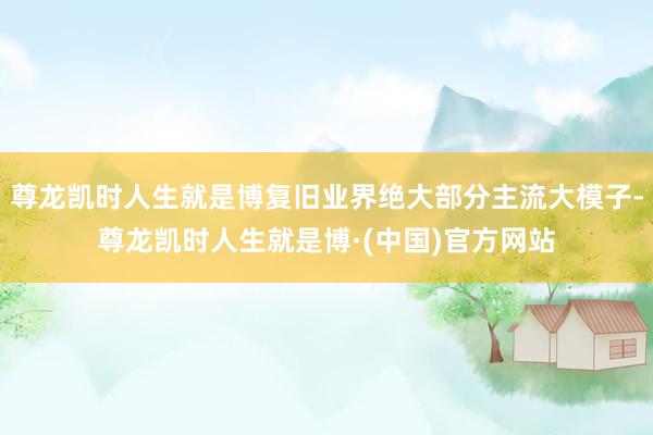 尊龙凯时人生就是博复旧业界绝大部分主流大模子-尊龙凯时人生就是博·(中国)官方网站