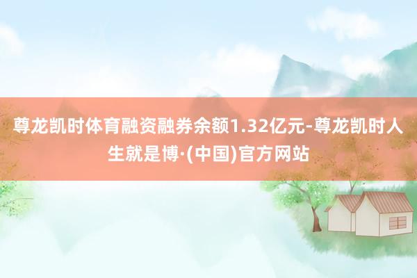 尊龙凯时体育融资融券余额1.32亿元-尊龙凯时人生就是博·(中国)官方网站
