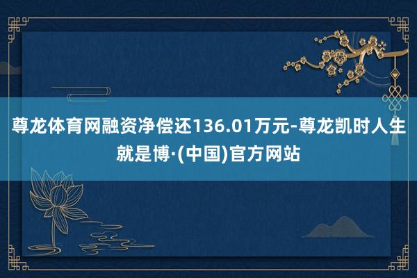 尊龙体育网融资净偿还136.01万元-尊龙凯时人生就是博·(中国)官方网站
