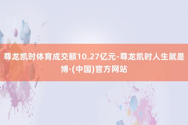 尊龙凯时体育成交额10.27亿元-尊龙凯时人生就是博·(中国)官方网站