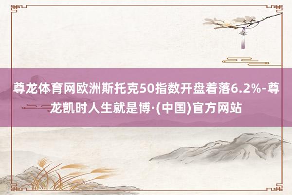 尊龙体育网欧洲斯托克50指数开盘着落6.2%-尊龙凯时人生就是博·(中国)官方网站
