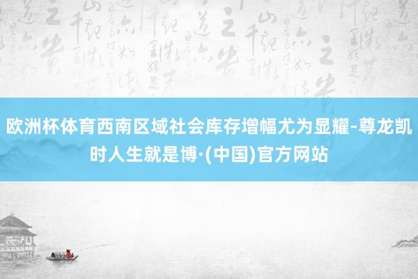 欧洲杯体育西南区域社会库存增幅尤为显耀-尊龙凯时人生就是博·(中国)官方网站