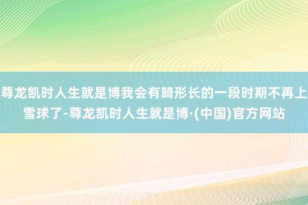 尊龙凯时人生就是博我会有畸形长的一段时期不再上雪球了-尊龙凯时人生就是博·(中国)官方网站