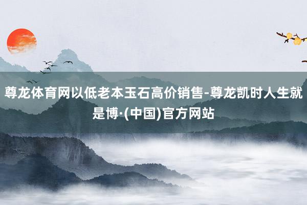尊龙体育网以低老本玉石高价销售-尊龙凯时人生就是博·(中国)官方网站