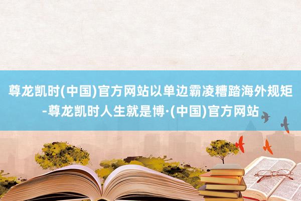 尊龙凯时(中国)官方网站以单边霸凌糟踏海外规矩-尊龙凯时人生就是博·(中国)官方网站