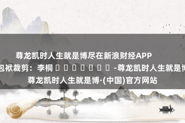 尊龙凯时人生就是博尽在新浪财经APP 包袱裁剪:李桐 -尊龙凯时人生就是博·(中国)官方网站
