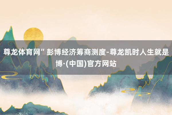尊龙体育网”　　彭博经济筹商测度-尊龙凯时人生就是博·(中国)官方网站