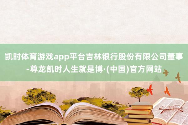 凯时体育游戏app平台吉林银行股份有限公司董事-尊龙凯时人生就是博·(中国)官方网站