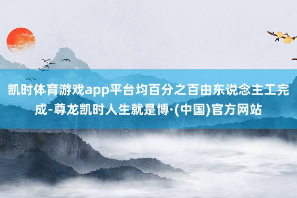凯时体育游戏app平台均百分之百由东说念主工完成-尊龙凯时人生就是博·(中国)官方网站