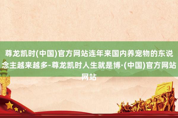 尊龙凯时(中国)官方网站连年来国内养宠物的东说念主越来越多-尊龙凯时人生就是博·(中国)官方网站