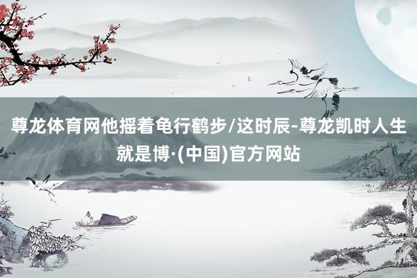 尊龙体育网他摇着龟行鹤步/这时辰-尊龙凯时人生就是博·(中国)官方网站