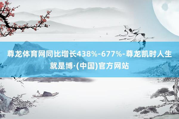 尊龙体育网同比增长438%-677%-尊龙凯时人生就是博·(中国)官方网站