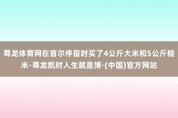 尊龙体育网在首尔停留时买了4公斤大米和5公斤糙米-尊龙凯时人生就是博·(中国)官方网站