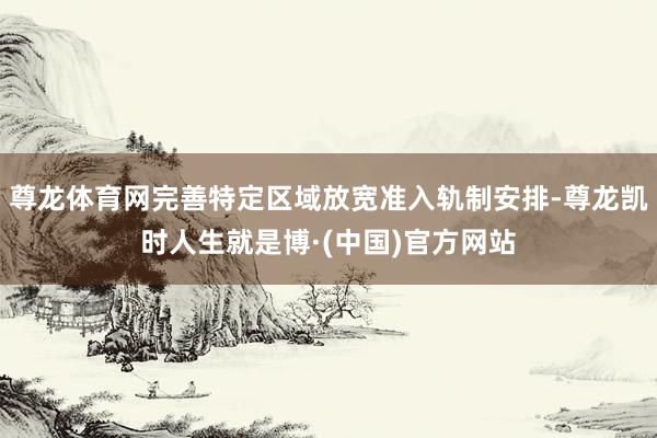 尊龙体育网完善特定区域放宽准入轨制安排-尊龙凯时人生就是博·(中国)官方网站