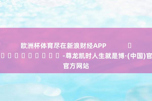 欧洲杯体育尽在新浪财经APP            													-尊龙凯时人生就是博·(中国)官方网站