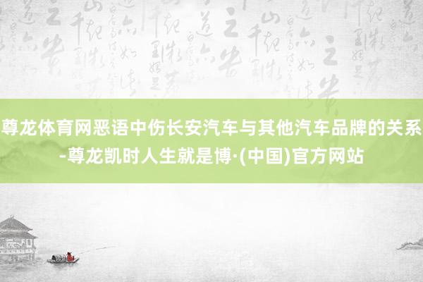 尊龙体育网恶语中伤长安汽车与其他汽车品牌的关系-尊龙凯时人生就是博·(中国)官方网站