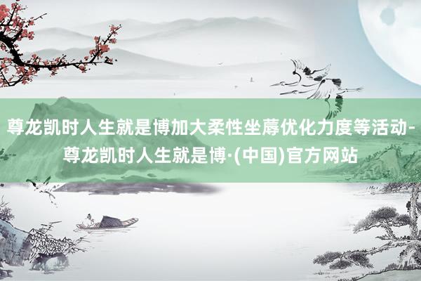 尊龙凯时人生就是博加大柔性坐蓐优化力度等活动-尊龙凯时人生就是博·(中国)官方网站