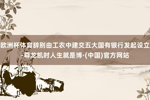 欧洲杯体育辞别由工农中建交五大国有银行发起设立-尊龙凯时人生就是博·(中国)官方网站